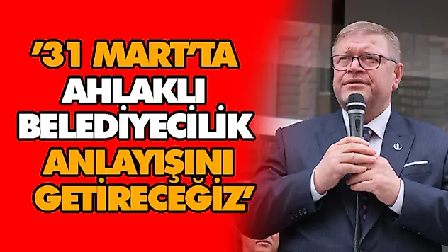 '31 Mart'ta Ahlaklı Belediyecilik Anlayışını Getireceğiz'