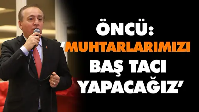 Öncü: 'Muhtarlarımızı Baş Tacı Yapacağız'